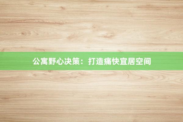 公寓野心决策:打造痛快宜居空间