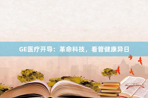 GE医疗开导：革命科技，看管健康异日