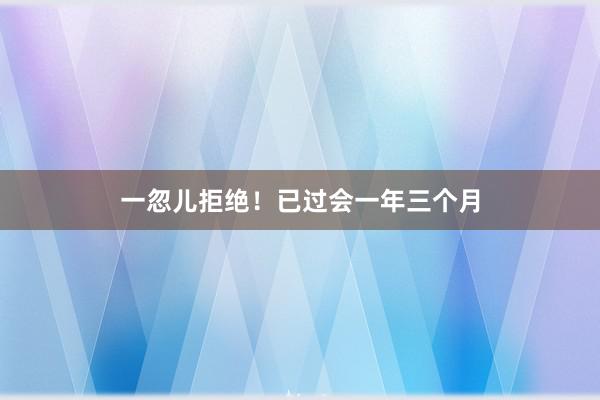 一忽儿拒绝！已过会一年三个月